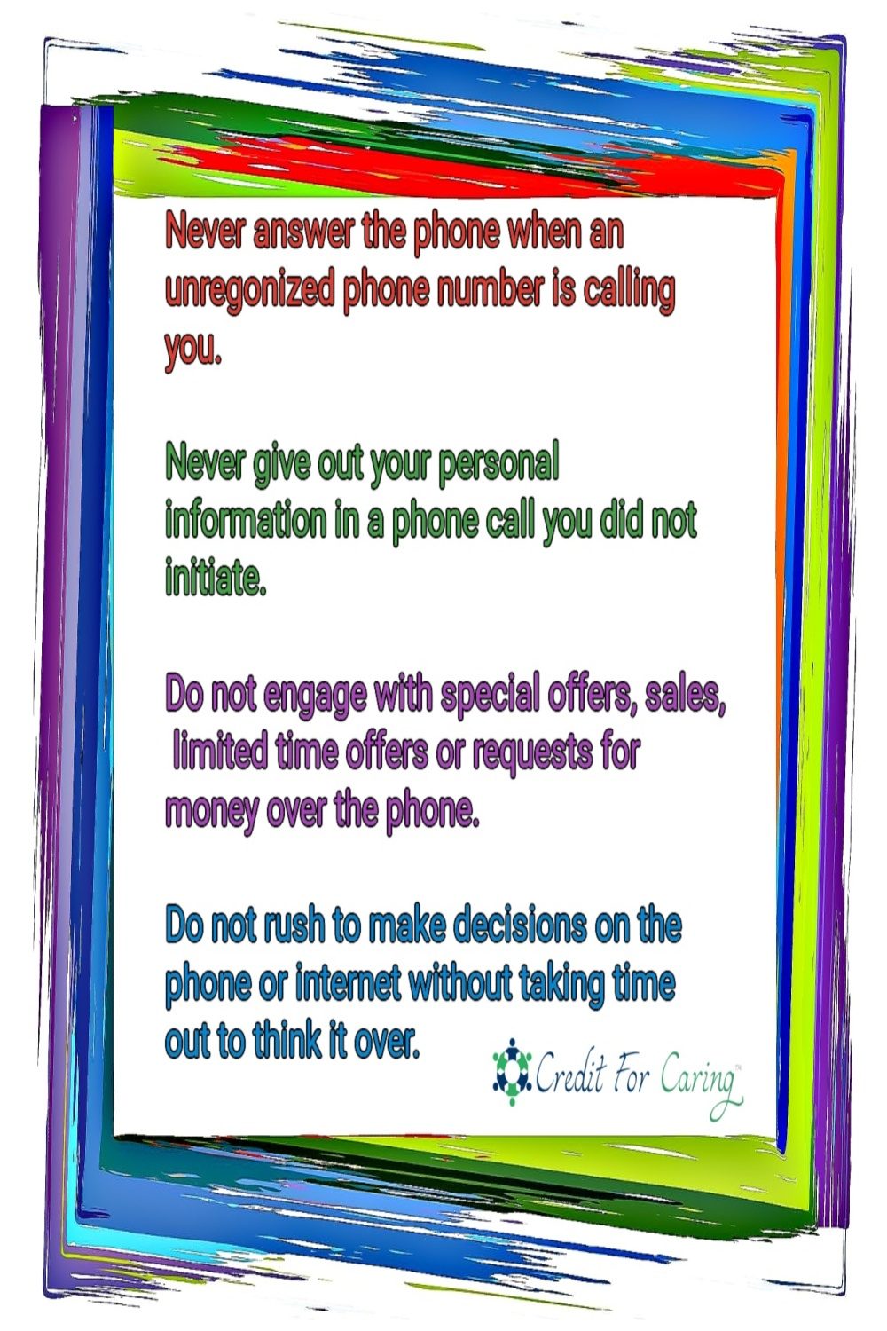 Financial Self Care Pledge “I will never answer the phone to an unknown number. I will never give out my personal information in a phone call that I did not start. I will not engage with special offers or requests for money over the phone. I will not rush to make decisions on the phone or internet without taking time to think it over. I will put my own needs first and protect my independence in all matters.”