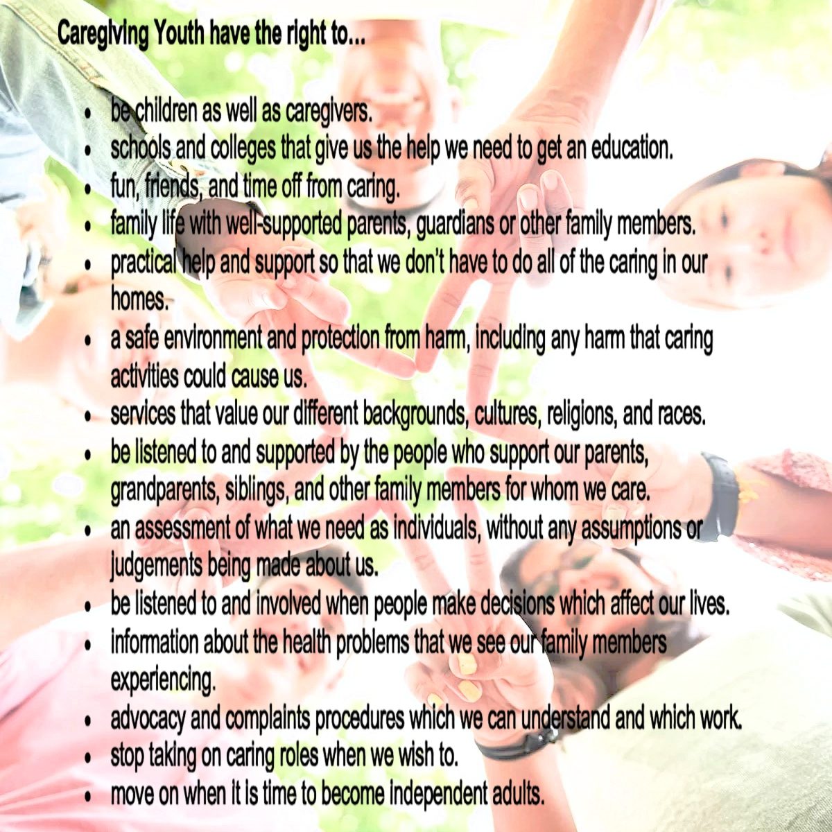 Caregiving Youth have the right to… • be children as well as caregivers. • schools and colleges that give us the help we need to get an education. • fun, friends, and time off from caring. • family life with well-supported parents, guardians or other family members. • practical help and support so that we don’t have to do all of the caring in our homes. • a safe environment and protection from harm, including any harm that caring activities could cause us.